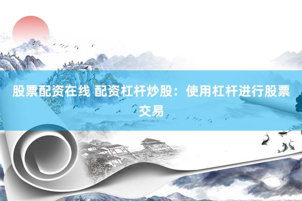 股票配资在线 配资杠杆炒股：使用杠杆进行股票交易