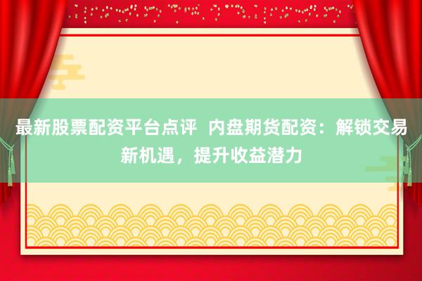 最新股票配资平台点评  内盘期货配资：解锁交易新机遇，提升收益潜力