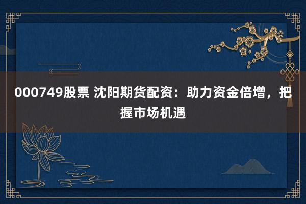 000749股票 沈阳期货配资：助力资金倍增，把握市场机遇