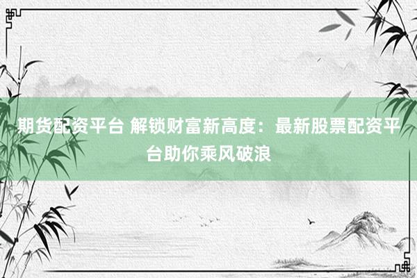 期货配资平台 解锁财富新高度：最新股票配资平台助你乘风破浪