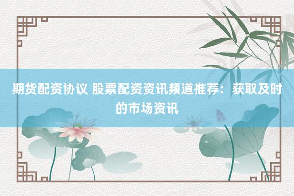 期货配资协议 股票配资资讯频道推荐：获取及时的市场资讯