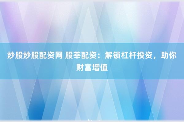 炒股炒股配资网 股莘配资：解锁杠杆投资，助你财富增值