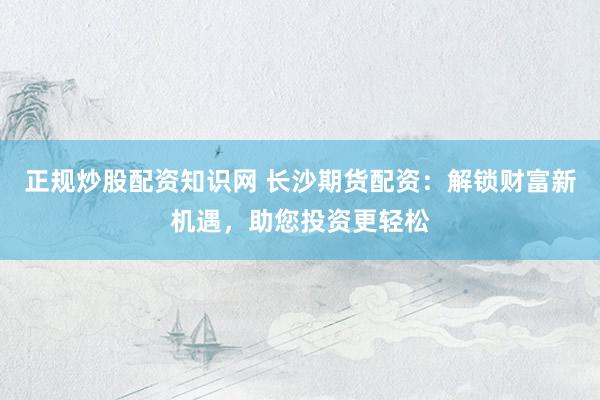 正规炒股配资知识网 长沙期货配资：解锁财富新机遇，助您投资更轻松