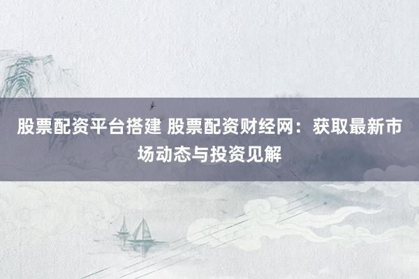股票配资平台搭建 股票配资财经网：获取最新市场动态与投资见解