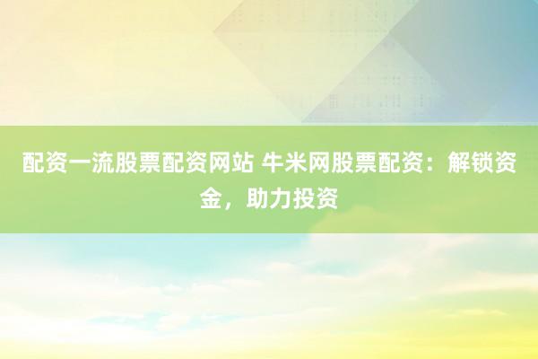 配资一流股票配资网站 牛米网股票配资：解锁资金，助力投资