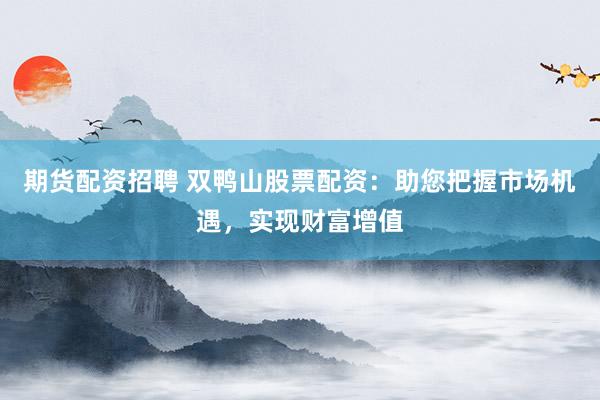 期货配资招聘 双鸭山股票配资：助您把握市场机遇，实现财富增值