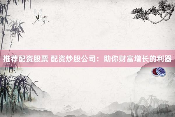推荐配资股票 配资炒股公司：助你财富增长的利器