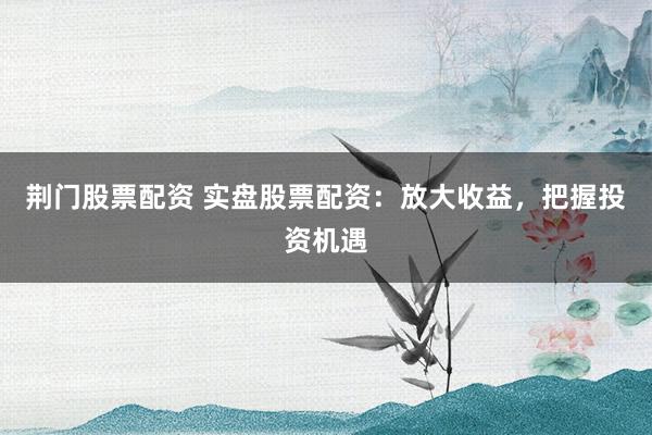 荆门股票配资 实盘股票配资：放大收益，把握投资机遇