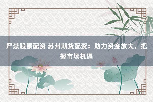 严禁股票配资 苏州期货配资：助力资金放大，把握市场机遇