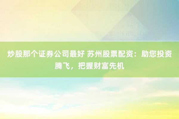 炒股那个证券公司最好 苏州股票配资：助您投资腾飞，把握财富先机