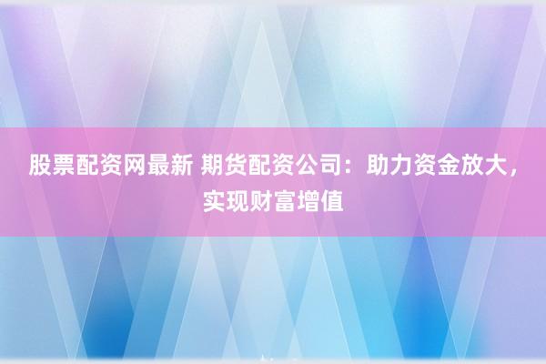 股票配资网最新 期货配资公司：助力资金放大，实现财富增值